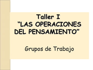 Taller I
 “LAS OPERACIONES
DEL PENSAMIENTO”

  Grupos de Trabajo
 