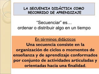 LA SECUENCIA DIDÁCTICA COMO
       RECORRIDO DE APRENDIZAJE


           “Secuenciar” es…
  ordenar o distribuir algo en un tiempo

          En términos didácticos
      Una secuencia consiste en la
 organización de ciclos o momentos de
enseñanza y de aprendizaje conformados
por conjunto de actividades articuladas y
     orientadas hacia una finalidad.
 