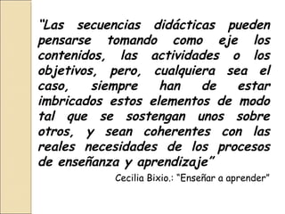 “Las secuencias didácticas pueden
pensarse tomando como eje los
contenidos, las actividades o los
objetivos, pero, cualquiera sea el
caso,    siempre   han   de   estar
imbricados estos elementos de modo
tal que se sostengan unos sobre
otros, y sean coherentes con las
reales necesidades de los procesos
de enseñanza y aprendizaje”
           Cecilia Bixio.: “Enseñar a aprender”
 