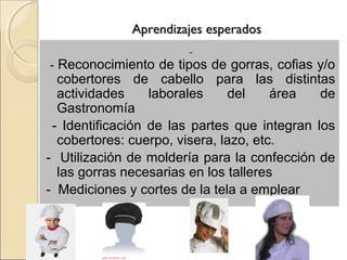 Aprendizajes esperados

- Reconocimiento de tipos de gorras, cofias y/o
  cobertores de cabello para las distintas
  actividades     laborales    del     área   de
  Gastronomía
 - Identificación de las partes que integran los
  cobertores: cuerpo, visera, lazo, etc.
- Utilización de moldería para la confección de
  las gorras necesarias en los talleres
- Mediciones y cortes de la tela a emplear
 