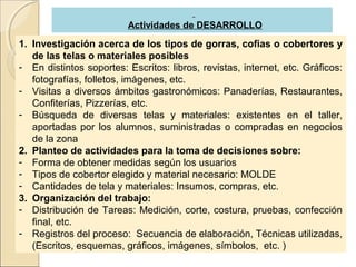 Actividades de DESARROLLO

1. Investigación acerca de los tipos de gorras, cofias o cobertores y
   de las telas o materiales posibles
- En distintos soportes: Escritos: libros, revistas, internet, etc. Gráficos:
   fotografías, folletos, imágenes, etc.
- Visitas a diversos ámbitos gastronómicos: Panaderías, Restaurantes,
   Confiterías, Pizzerías, etc.
- Búsqueda de diversas telas y materiales: existentes en el taller,
   aportadas por los alumnos, suministradas o compradas en negocios
   de la zona
2. Planteo de actividades para la toma de decisiones sobre:
- Forma de obtener medidas según los usuarios
- Tipos de cobertor elegido y material necesario: MOLDE
- Cantidades de tela y materiales: Insumos, compras, etc.
3. Organización del trabajo:
- Distribución de Tareas: Medición, corte, costura, pruebas, confección
   final, etc.
- Registros del proceso: Secuencia de elaboración, Técnicas utilizadas,
   (Escritos, esquemas, gráficos, imágenes, símbolos, etc. )
 