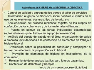 Actividades de CIERRE de la SECUENCIA DIDACTICA

- Control de calidad y entrega de los gorros al taller de servicios
- Información al grupo de Servicios sobre posibles cuidados en el
uso de los elementos, costuras, tipo de lavado, etc.
- Secuenciación del proceso realizado: registro de las etapas de
confección de los cobertores y de los materiales utilizados.
-    Puesta en común de las tareas individuales desarrolladas
(autoevaluación) y del trabajo en equipo (coevaluación)
- Análisis del puesto de trabajo en el área: organización de salida
a empresa textil dedicada a la confección de elementos de trabajo e
higiene laboral
- Evaluación sobre la posibilidad de continuar y complejizar el
trabajo considerando la proyección socio laboral:
     Provisión de elementos de higiene en Instituciones de la
comunidad,
 Relevamiento de empresas textiles para futuras pasantías,
 Confección de delantales y barbijos…
                            Inicio de un nuevo proceso didáctico)
 