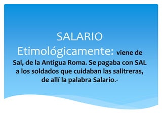 SALARIO 
Etimológicamente: viene de 
Sal, de la Antigua Roma. Se pagaba con SAL 
a los soldados que cuidaban las salitreras, 
de allí la palabra Salario.- 
 