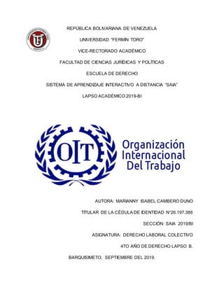 REPÚBLICA BOLIVARIANA DE VENEZUELA
UNIVERSIDAD “FERMÍN TORO”
VICE-RECTORADO ACADÉMICO
FACULTAD DE CIENCIAS JURÍDICAS Y POLÍTICAS
ESCUELA DE DERECHO
SISTEMA DE APRENDIZAJE INTERACTIVO A DISTANCIA “SAIA”
LAPSO ACADÉMICO 2019-BI
AUTORA: MARIANNY ISABEL CAMBERO DUNO
TITULAR DE LA CÉDULA DE IDENTIDAD N°26.197.388
SECCIÓN: SAIA 2019/BI
ASIGNATURA: DERECHO LABORAL COLECTIVO
4TO AÑO DE DERECHO LAPSO B.
BARQUISIMETO, SEPTIEMBRE DEL 2019.
 