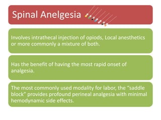 Spinal Anelgesia
Involves intrathecal injection of opiods, Local anesthetics
or more commonly a mixture of both.
Has the benefit of having the most rapid onset of
analgesia.
The most commonly used modality for labor, the “saddle
block” provides profound perineal analgesia with minimal
hemodynamic side effects.
 