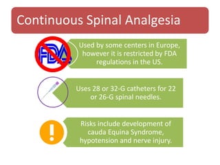 Continuous Spinal Analgesia
Used by some centers in Europe,
however it is restricted by FDA
regulations in the US.
Uses 28 or 32-G catheters for 22
or 26-G spinal needles.
Risks include development of
cauda Equina Syndrome,
hypotension and nerve injury.
 