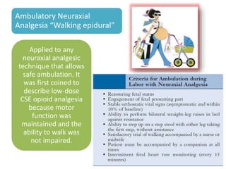 Ambulatory Neuraxial
Analgesia “Walking epidural”
Applied to any
neuraxial analgesic
technique that allows
safe ambulation. It
was first coined to
describe low-dose
CSE opioid analgesia
because motor
function was
maintained and the
ability to walk was
not impaired.
 