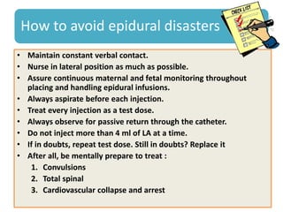 How to avoid epidural disasters
• Maintain constant verbal contact.
• Nurse in lateral position as much as possible.
• Assure continuous maternal and fetal monitoring throughout
placing and handling epidural infusions.
• Always aspirate before each injection.
• Treat every injection as a test dose.
• Always observe for passive return through the catheter.
• Do not inject more than 4 ml of LA at a time.
• If in doubts, repeat test dose. Still in doubts? Replace it
• After all, be mentally prepare to treat :
1. Convulsions
2. Total spinal
3. Cardiovascular collapse and arrest
 