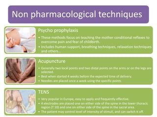 Non pharmacological techniques
Psycho prophylaxis
• These methods focus on teaching the mother conditional reflexes to
overcome pain and fear of childbirth.
• Includes human support, breathing techniques, relaxation techniques
and others…
Acupuncture
• Generally two local points and two distal points on the arms or on the legs are
selected.
• Best when started 4 weeks before the expected time of delivery.
• Needles are placed once a week using the specific points
TENS
• Very popular in Europe, easy to apply and frequently effective.
• 4 electrodes are placed one on either side of the spine in the lower thoracic
region (T 10) and one on either side of the spine in the sacral area.
• The patient may control level of intensity of stimuli, and can switch it off.
 
