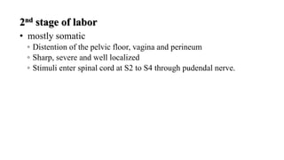 2nd stage of labor
• mostly somatic
◦ Distention of the pelvic floor, vagina and perineum
◦ Sharp, severe and well localized
◦ Stimuli enter spinal cord at S2 to S4 through pudendal nerve.
 