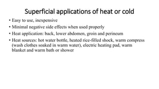 Superficial applications of heat or cold
• Easy to use, inexpensive
• Minimal negative side effects when used properly
• Heat application: back, lower abdomen, groin and perineum
• Heat sources: hot water bottle, heated rice-filled shock, warm compress
(wash clothes soaked in warm water), electric heating pad, warm
blanket and warm bath or shower
 