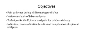 Objectives
• Pain pathways during different stages of labor
• Various methods of labor analgesia
• Technique for the Epidural analgesia for painless delivery
• Indication, contraindication benefits and complication of epidural
analgesia.
 