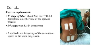 Contd..
Electrodes placement:
• 1st stage of labor: about 2cm over T10-L1
dermatome on either side of the spinous
process
• 2nd stage: over S2-S4 dermatome
• Amplitude and frequency of the current are
varied as the labor progresses.
 