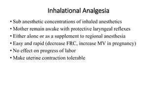 Inhalational Analgesia
• Sub anesthetic concentrations of inhaled anesthetics
• Mother remain awake with protective laryngeal reflexes
• Either alone or as a supplement to regional anesthesia
• Easy and rapid (decrease FRC, increase MV in pregnancy)
• No effect on progress of labor
• Make uterine contraction tolerable
 