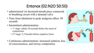 Entonox (02:N2O 50:50)
• administered via facemask/mouth piece connected
to breathing circuit with a demand valve
• Time from inhalation to peak analgesia effect: 50
seconds
• Intermittent administration
• 1st stage: inhale 30 seconds before the onset of
contractions
• 2nd stage: 2-3 breaths before expulsive force
• Continuous administration: increased sedation, loss
of consciousness, and airway compromise
 
