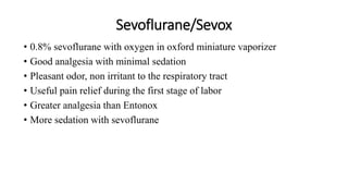 Sevoflurane/Sevox
• 0.8% sevoflurane with oxygen in oxford miniature vaporizer
• Good analgesia with minimal sedation
• Pleasant odor, non irritant to the respiratory tract
• Useful pain relief during the first stage of labor
• Greater analgesia than Entonox
• More sedation with sevoflurane
 