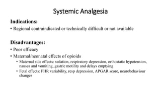 Systemic Analgesia
Indications:
• Regional contraindicated or technically difficult or not available
Disadvantages:
• Poor efficacy
• Maternal/neonatal effects of opioids
• Maternal side effects: sedation, respiratory depression, orthostatic hypotension,
nausea and vomiting, gastric motility and delays emptying
• Fetal effects: FHR variability, resp depression, APGAR score, neurobehaviour
changes
 