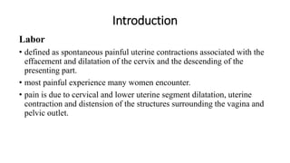 Introduction
Labor
• defined as spontaneous painful uterine contractions associated with the
effacement and dilatation of the cervix and the descending of the
presenting part.
• most painful experience many women encounter.
• pain is due to cervical and lower uterine segment dilatation, uterine
contraction and distension of the structures surrounding the vagina and
pelvic outlet.
 