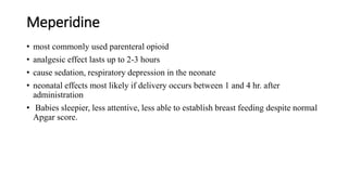 Meperidine
• most commonly used parenteral opioid
• analgesic effect lasts up to 2-3 hours
• cause sedation, respiratory depression in the neonate
• neonatal effects most likely if delivery occurs between 1 and 4 hr. after
administration
• Babies sleepier, less attentive, less able to establish breast feeding despite normal
Apgar score.
 