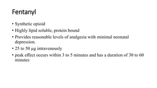 Fentanyl
• Synthetic opioid
• Highly lipid soluble, protein bound
• Provides reasonable levels of analgesia with minimal neonatal
depression.
• 25 to 50 µg intravenously
• peak effect occurs within 3 to 5 minutes and has a duration of 30 to 60
minutes
 