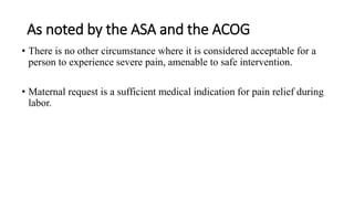 As noted by the ASA and the ACOG
• There is no other circumstance where it is considered acceptable for a
person to experience severe pain, amenable to safe intervention.
• Maternal request is a sufficient medical indication for pain relief during
labor.
 