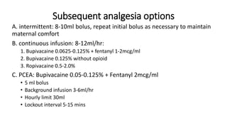 Subsequent analgesia options
A. intermittent: 8-10ml bolus, repeat initial bolus as necessary to maintain
maternal comfort
B. continuous infusion: 8-12ml/hr:
1. Bupivacaine 0.0625-0.125% + fentanyl 1-2mcg/ml
2. Bupivacaine 0.125% without opioid
3. Ropivacaine 0.5-2.0%
C. PCEA: Bupivacaine 0.05-0.125% + Fentanyl 2mcg/ml
• 5 ml bolus
• Background infusion 3-6ml/hr
• Hourly limit 30ml
• Lockout interval 5-15 mins
 
