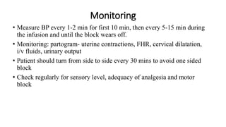 Monitoring
• Measure BP every 1-2 min for first 10 min, then every 5-15 min during
the infusion and until the block wears off.
• Monitoring: partogram- uterine contractions, FHR, cervical dilatation,
i/v fluids, urinary output
• Patient should turn from side to side every 30 mins to avoid one sided
block
• Check regularly for sensory level, adequacy of analgesia and motor
block
 