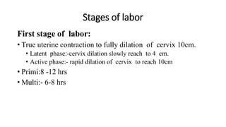 Stages of labor
First stage of labor:
• True uterine contraction to fully dilation of cervix 10cm.
• Latent phase:-cervix dilation slowly reach to 4 cm.
• Active phase:- rapid dilation of cervix to reach 10cm
• Primi:8 -12 hrs
• Multi:- 6-8 hrs
 