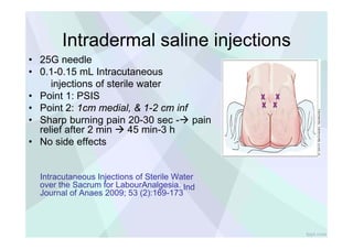 X X .J
llJ
~
0
z
.J
llJ
1
0
~
N
..
~
0
fppt.com
X
Intradermal saline injections
• 25G needle
• 0.1-0.15 mL Intracutaneous
injections of sterile water
• Point 1: PSIS
• Point 2: 1cm medial, & 1-2 cm inf
• Sharp burning pain 20-30 sec - pain
relief after 2 min  45 min-3 h
• No side effects
Intracutaneous Injections of Sterile Water
over the Sacrum for LabourAnalgesia. Ind
Journal of Anaes 2009; 53 (2):169-173
 