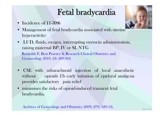 f t 0
Fetal bradycardia
• Incidence of 11-30%
• Management of fetal bradycardia associated with uterine
hyperactivity:
• LUD, fluids, oxygen, interrupting oxytocin administration,
raising maternal BP, IV or SL NTG
Reynolds F, Best Practice & Research Clinical Obstetrics and
Gynaecology 2010, 24: 289-302
• CSE with subarachnoid injection of local anaesthetic
without opioids f/b early initiation of epidural analgesia
provides satisfactory pain relief
• minimises the risks of opioid-induced transient fetal
bradycardia.
Archives of Gynecology and Obstetrics 2009; 279: 329–34.
 