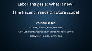 Labor analgesia: What is new?
(The Recent Trends & Future scope)
Dr Ashok Jadon,
MD, DNB, MNAMS, FIPM, FIPP, FAMS
Chief Consultant Anesthesia & In-charge Pain Relief Service
Tata Motors Hospital, Jamshedpur
 