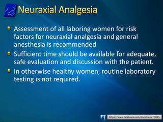https://www.facebook.com/AnesthesiaTOOLS
Assessment of all laboring women for risk
factors for neuraxial analgesia and general
anesthesia is recommended
Sufficient time should be available for adequate,
safe evaluation and discussion with the patient.
In otherwise healthy women, routine laboratory
testing is not required.
 