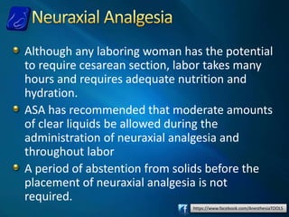 https://www.facebook.com/AnesthesiaTOOLS
Although any laboring woman has the potential
to require cesarean section, labor takes many
hours and requires adequate nutrition and
hydration.
ASA has recommended that moderate amounts
of clear liquids be allowed during the
administration of neuraxial analgesia and
throughout labor
A period of abstention from solids before the
placement of neuraxial analgesia is not
required.
 