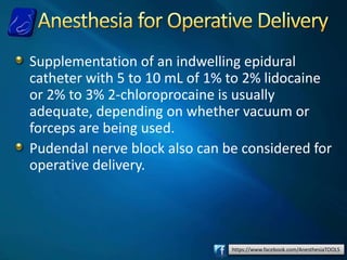 https://www.facebook.com/AnesthesiaTOOLS
Supplementation of an indwelling epidural
catheter with 5 to 10 mL of 1% to 2% lidocaine
or 2% to 3% 2-chloroprocaine is usually
adequate, depending on whether vacuum or
forceps are being used.
Pudendal nerve block also can be considered for
operative delivery.
 