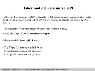 labor and delivery nurse KPI 
In this ppt file, you can ref KPI materials for labor and delivery nurse position such 
as labor and delivery nurse list of KPIs, performance appraisal, job skills, KRAs, 
BSC… 
If you need more KPI materials for labor and delivery nurse, 
please visit: kpi123.com/list-of-kpi-samples 
Other materials from kpi123.com 
• Top 28 performance appraisal forms 
• 11 performance appraisal methods 
• 1125 performance review phrases 
Top materials: top sales KPIs, Top 28 performance appraisal forms, 11 performance appraisal methods 
Interview questions and answers – free download/ pdf and ppt file 
 