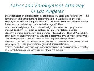 Discrimination in employment is prohibited by state and federal law. The
law prohibiting employment discrimination in California is the Fair
Employment and Housing Act (FEHA). The FEHA prohibits discrimination
based on the following characteristics: age (if 40 or
over), race, religion, color, national origin, ancestry, sex, physical or
mental disability, medical condition, sexual orientation, gender
identity, gender expression and genetic information. The FEHA prohibits
employment discrimination by anyone employing five or more employees.
The FEHA prohibits discrimination in hiring and also prohibits
discrimination in compensation, or the terms, conditions or privileges of
employment. The prohibition against discrimination in
“terms, conditions or privileges of employment” is commonly referred to
as a prohibition on an “adverse employment action.
 