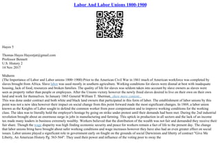 Labor And Labor Unions 1800-1900
Hayes 5
Thomas Hayes Hayestjat@gmail.com
Professor Bennett
U.S. History 2
14 Nov 2017
Midterm
(The Importance of Labor and Labor unions 1800–1900) Prior to the American Civil War in 1861 much of American workforce was completed by
slaves brought from Africa. Slave labor was used mostly in southern agriculture. Working conditions for slaves were dismal at best with inadequate
housing, lack of food, resources and broken families. The quality of life for slaves was seldom taken into account by slave owners as slaves were
seen as property rather than people or employees. After the Unions victory however the newly freed slaves desired to live on their own on their own
land and work for themselves. In January 1865 General William T. Sherman...show more content...
This was done under contract and both white and black land owners that participated in this form of labor. The establishment of labor unions by this
point was not a new idea however their impact on social change from this point forward made the most significant changes. In 1869, a labor union
known as the Knights of Labor sought to defend the common worker from poor compensation and to improve working conditions for the working
class. The idea was to literally hold the employer's hostage by going on strike under protest until their demands had been met. During the 2nd industrial
revolution brought about an enormous surge in jobs in manufacturing and farming. This uptick in production in all sectors and the lack of an income
tax made many leaders in business extremely wealthy. Workers believed that the distribution of the wealth was not fair and demanded they receive their
fair share. Though the wage disparity was high finding economic security and peace for workers remain a fact of life to the present day. The change
that labor unions bring have brought about safer working conditions and wage increases however they have also had an even greater effect on social
issues. Labor unions played a significant role in government early on fought on the grounds of social Darwinism and liberty of contract "Give Me
Liberty, An American History Pg. 563–564". They used their power and influence of the voting poor to sway the
 