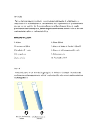 Introdução
Apresentamosaseguirosresultados experiênciasparaa discussão daLei de Lavoisiere
Estequiometriade ReaçõesQuímicas. Desenvolvemos doisexperimentos,noqual deveríamos
observara Lei de Lavoisier(Lei daconservaçãodamassa) durante a ocorrênciada reação
químicaentre as soluçõesaquosas,e entre reagentesemdiferentesestadosfísicose Calcularo
rendimentodareaçãoe o rendimentoteórico.
MATERIAS UTILIZADOS
1. Balança
2. Erlenmeyer de 100 mL
3. Solução de HCl 3 mol/L
4. Giz em pedaços
5. Balão de festa
6. Béquer 250 mL
7. Solução de Nitrato de Chumbo II 0,5 mol/L
8. Solução de Iodeto de potássio 0,5 mol/L
9. 2 tubos de ensaio
10. Proveta 25 ou 50 ml
TESTE-A
Colocamos, cerca de um dedodasoluçãoaquosa de Nitratode ChumboII emum tubode
ensaioe emseguidapegamosoutrotubo de ensaioe tambémcolocamoscercade um dedode
Iodetode potássio.
 