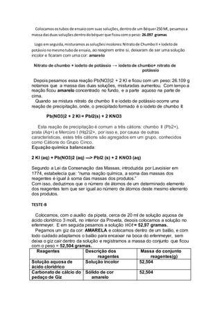 Colocamosostubos de ensaiocom suas soluções,dentrode um Béquer250 Ml, pesamosa
massa dasduas soluçõesdentrodobéquerque ficoucomopeso: 26.097 gramas
Logo emseguida,misturamos assoluções incolores:Nitratode ChumboII + Iodetode
potássionomesmotubode ensaio, ao reagirem entre si, deixaram de ser uma solução
incolor e ficaram com uma cor: amarelo
Nitrato de chumbo + iodeto de potássio → iodeto de chumbo+ nitrato de
potássio
Depois pesamos essa reação Pb(NO3)2 + 2 KI e ficou com um peso: 26.109 g
notamos que a massa das duas soluções, misturadas aumentou. Com tempo a
reação ficou amarelo concentrado no fundo, e a parte aquoso na parte de
cima.
Quando se mistura nitrato de chumbo II e iodeto de potássio ocorre uma
reação de precipitação, onde, o precipitado formado é o iodeto de chumbo II:
Pb(NO3)2 + 2 KI = PbI2(s) + 2 KNO3
Esta reação de precipitação é comum a três cátions: chumbo II (Pb2+),
prata (Ag+) e Mercúro I (Hg2)2+, por isso e, por causa de outras
características, estes três cátions são agregados em um grupo, conhecidos
como Cátions do Grupo Cinco.
Equação química balanceada:
2 KI (aq) + Pb(NO3)2 (aq) ---> PbI2 (s) + 2 KNO3 (aq)
Segundo a Lei da Conservação das Massas, introduzida por Lavoisier em
1774, estabelecia que: “numa reação química, a soma das massas dos
reagentes é igual à soma das massas dos produtos.”
Com isso, deduzimos que o número de átomos de um determinado elemento
dos reagentes tem que ser igual ao número de átomos deste mesmo elemento
dos produtos.
TESTE-B
Colocamos, com o auxílio da pipeta, cerca de 20 ml de solução aquosa de
ácido clorídrico 3 mol/L no interior da Proveta, depois colocamos a solução no
erlenmeyer. E em seguida pesamos a solução HCℓ = 52,97 gramas.
Pegamos um giz da cor: AMARELA e colocamos dentro de um balão, e com
todo cuidado adaptamos o balão para encaixar na boca do erlenmeyer, sem
deixa o giz cair dentro da solução e registramos a massa do conjunto que ficou
com o peso = 52,504 gramas.
Reagentes Descrição dos
reagentes
Massa do conjunto
reagentes(g)
Solução aquosa de
ácido clorídrico
Solução incolor 52,504
Carbonato de cálcio do
pedaço de Giz
Sólido de cor
amarelo
52,504
 