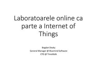 Laboratoarele online ca
parte a Internet of
Things
Bogdan Deaky
General Manager @ Bluemind Software
CTO @ TimeWalk
 