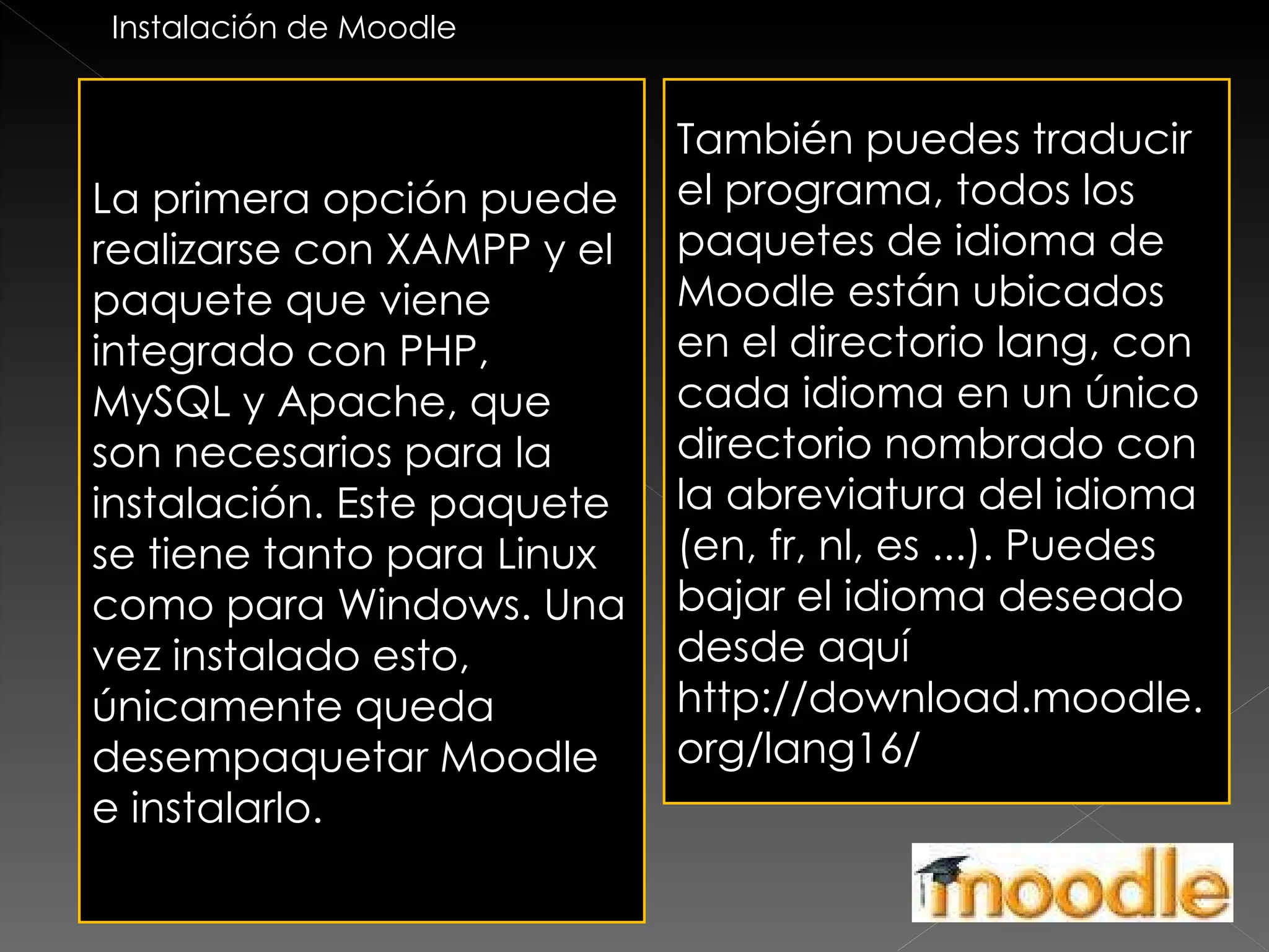 La primera opción puede realizarse con XAMPP y el paquete que viene integrado con PHP, MySQL y Apache, que son necesarios para la instalación. Este paquete se tiene tanto para Linux como para Windows. Una vez instalado esto, únicamente queda desempaquetar Moodle e instalarlo. También puedes traducir el programa, todos los paquetes de idioma de Moodle están ubicados en el directorio lang, con cada idioma en un único directorio nombrado con la abreviatura del idioma (en, fr, nl, es ...). Puedes bajar el idioma deseado desde aquí http://download.moodle.org/lang16/ Instalación de Moodle 