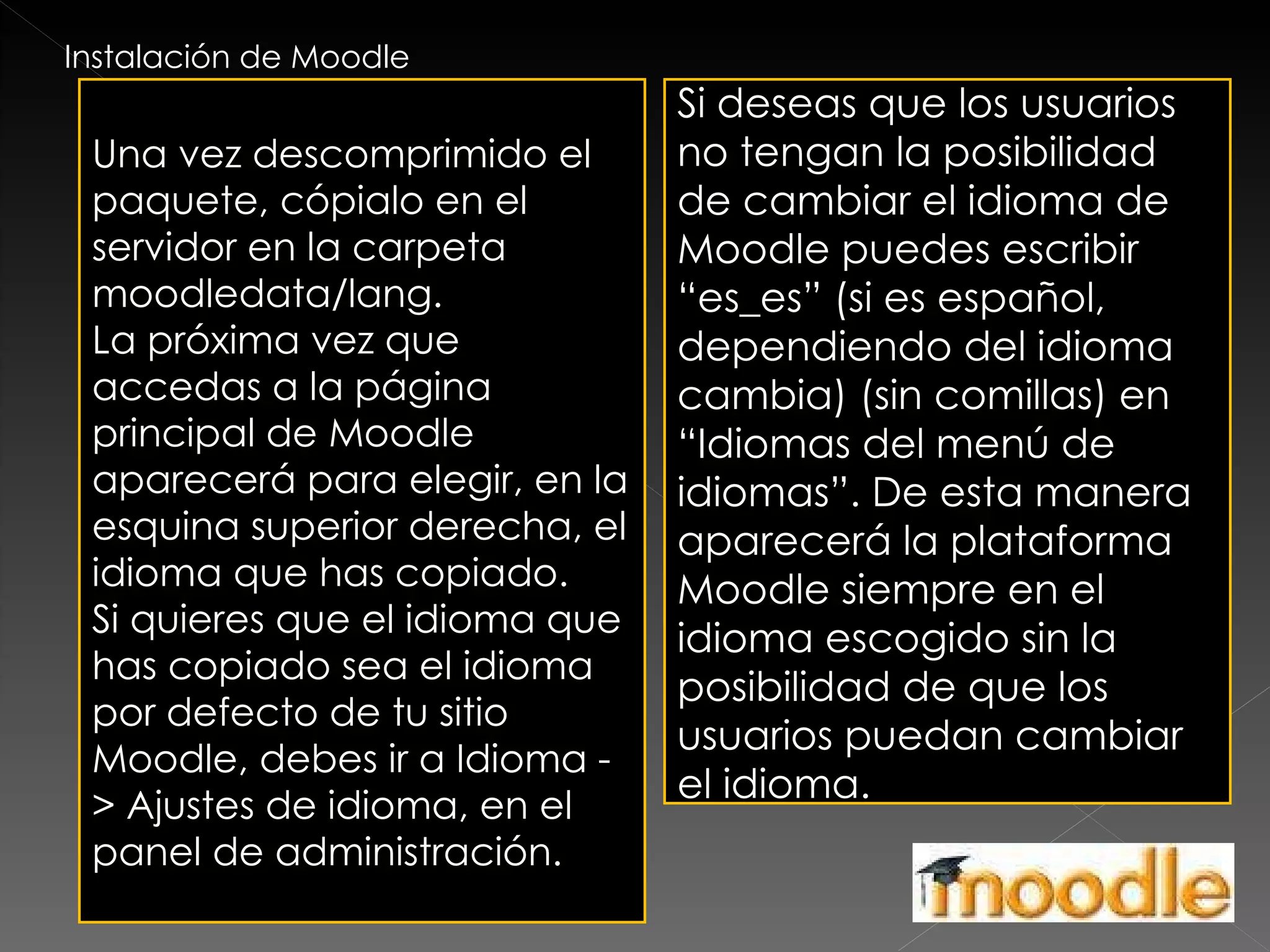 Instalación de Moodle Una vez descomprimido el paquete, cópialo en el servidor en la carpeta moodledata/lang. La próxima vez que accedas a la página principal de Moodle aparecerá para elegir, en la esquina superior derecha, el idioma que has copiado. Si quieres que el idioma que has copiado sea el idioma por defecto de tu sitio Moodle, debes ir a Idioma -> Ajustes de idioma, en el panel de administración. Si deseas que los usuarios no tengan la posibilidad de cambiar el idioma de Moodle puedes escribir “es_es” (si es español, dependiendo del idioma cambia) (sin comillas) en “Idiomas del menú de idiomas”. De esta manera aparecerá la plataforma Moodle siempre en el idioma escogido sin la posibilidad de que los usuarios puedan cambiar el idioma. 
