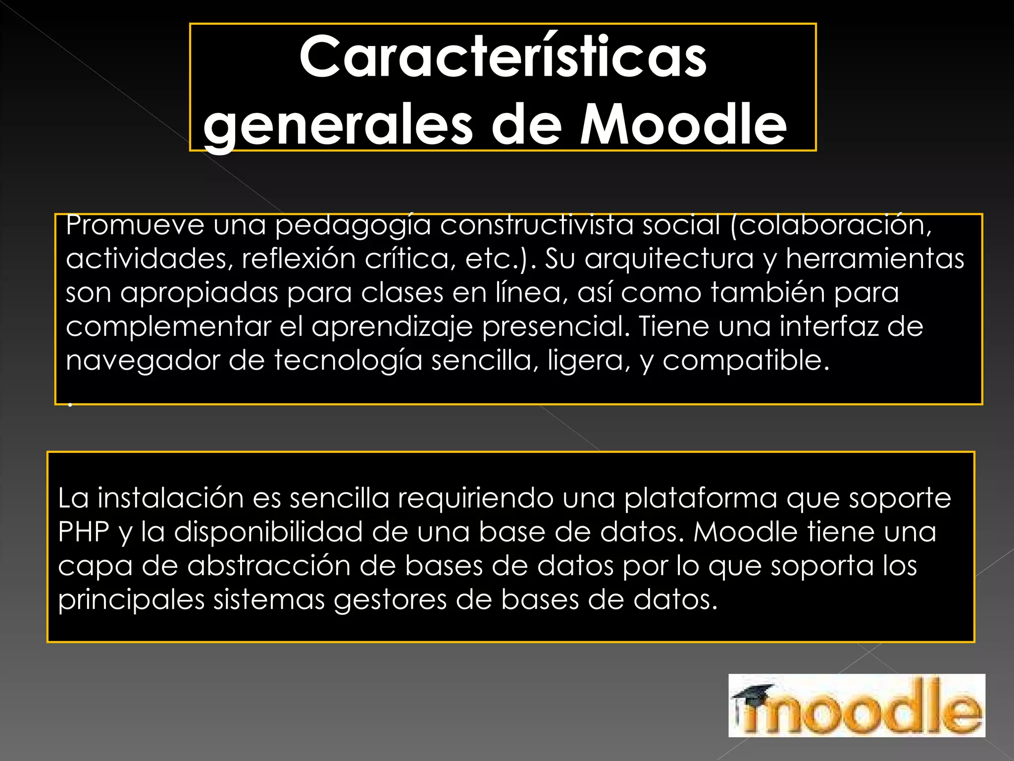 Características generales de Moodle  Promueve una pedagogía constructivista social (colaboración, actividades, reflexión crítica, etc.). Su arquitectura y herramientas son apropiadas para clases en línea, así como también para complementar el aprendizaje presencial. Tiene una interfaz de navegador de tecnología sencilla, ligera, y compatible. . La instalación es sencilla requiriendo una plataforma que soporte PHP y la disponibilidad de una base de datos. Moodle tiene una capa de abstracción de bases de datos por lo que soporta los principales sistemas gestores de bases de datos. 
