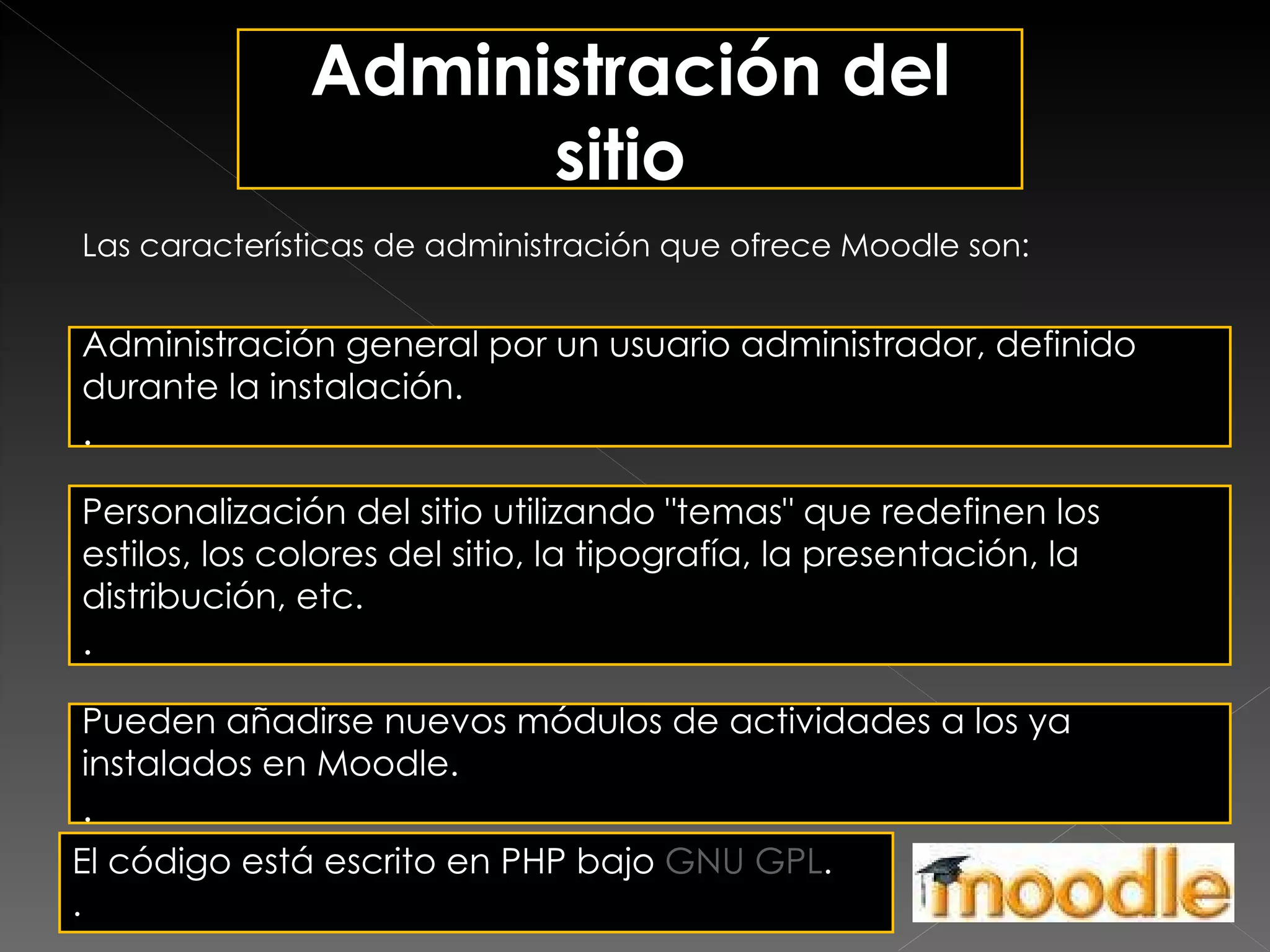 Administración del sitio  Las características de administración que ofrece Moodle son: Administración general por un usuario administrador, definido durante la instalación.  . Personalización del sitio utilizando "temas" que redefinen los estilos, los colores del sitio, la tipografía, la presentación, la distribución, etc.  . Pueden añadirse nuevos módulos de actividades a los ya instalados en Moodle.  . El código está escrito en PHP bajo  GNU GPL .  .  . 