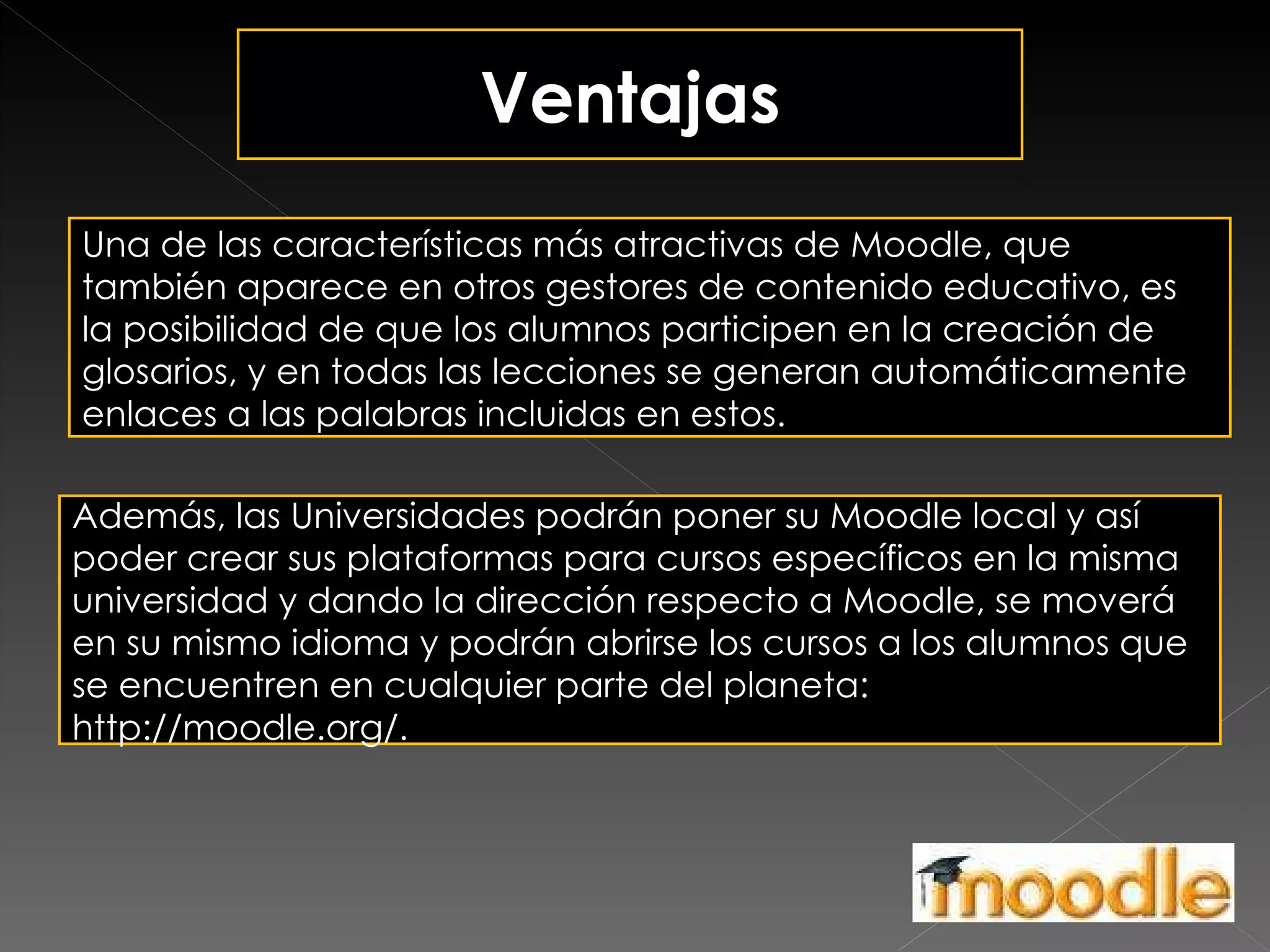 Ventajas Una de las características más atractivas de Moodle, que también aparece en otros gestores de contenido educativo, es la posibilidad de que los alumnos participen en la creación de glosarios, y en todas las lecciones se generan automáticamente enlaces a las palabras incluidas en estos. Además, las Universidades podrán poner su Moodle local y así poder crear sus plataformas para cursos específicos en la misma universidad y dando la dirección respecto a Moodle, se moverá en su mismo idioma y podrán abrirse los cursos a los alumnos que se encuentren en cualquier parte del planeta: http://moodle.org/. 
