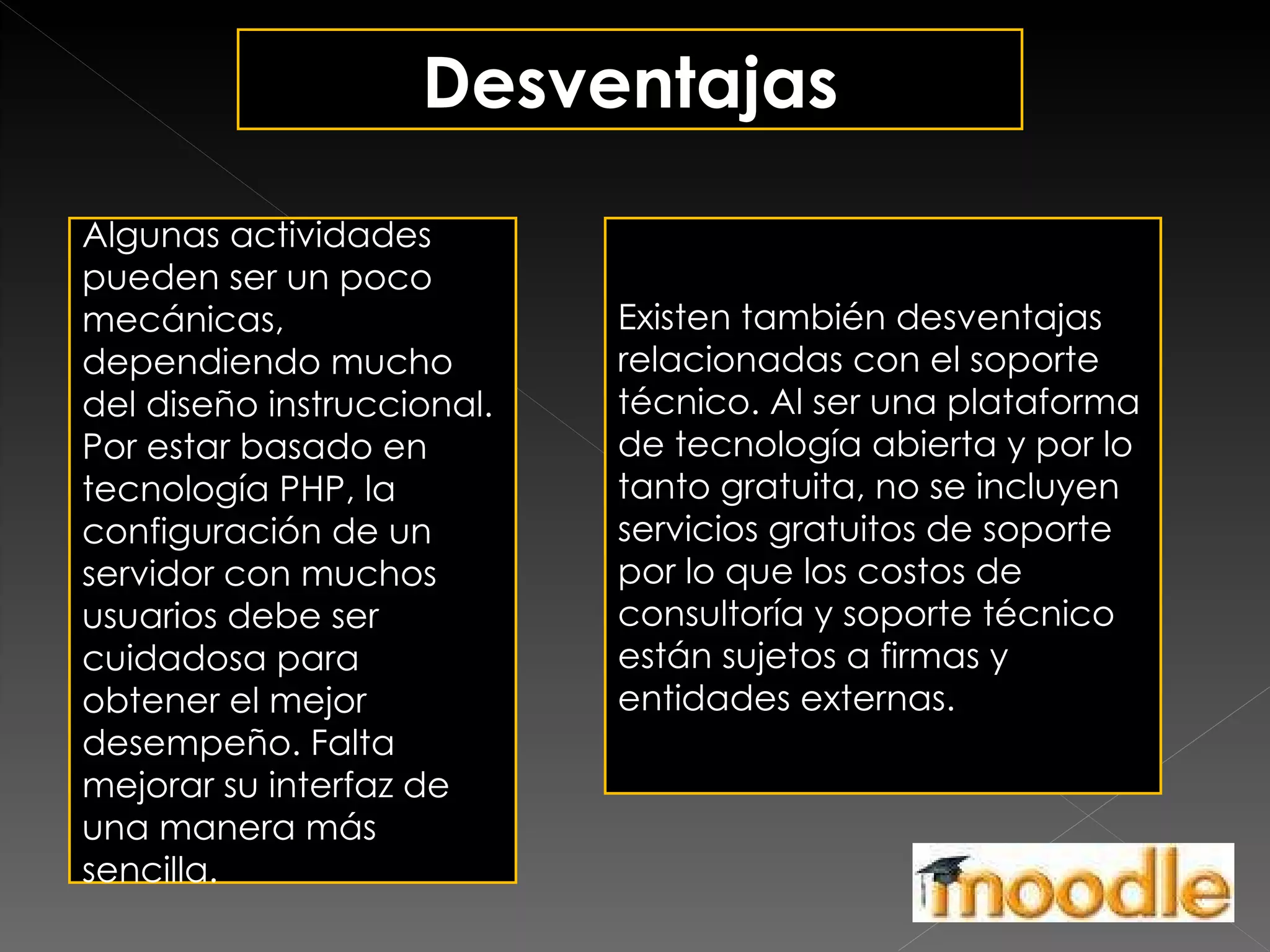 Desventajas Algunas actividades pueden ser un poco mecánicas, dependiendo mucho del diseño instruccional. Por estar basado en tecnología PHP, la configuración de un servidor con muchos usuarios debe ser cuidadosa para obtener el mejor desempeño. Falta mejorar su interfaz de una manera más sencilla. Existen también desventajas relacionadas con el soporte técnico. Al ser una plataforma de tecnología abierta y por lo tanto gratuita, no se incluyen servicios gratuitos de soporte por lo que los costos de consultoría y soporte técnico están sujetos a firmas y entidades externas. 