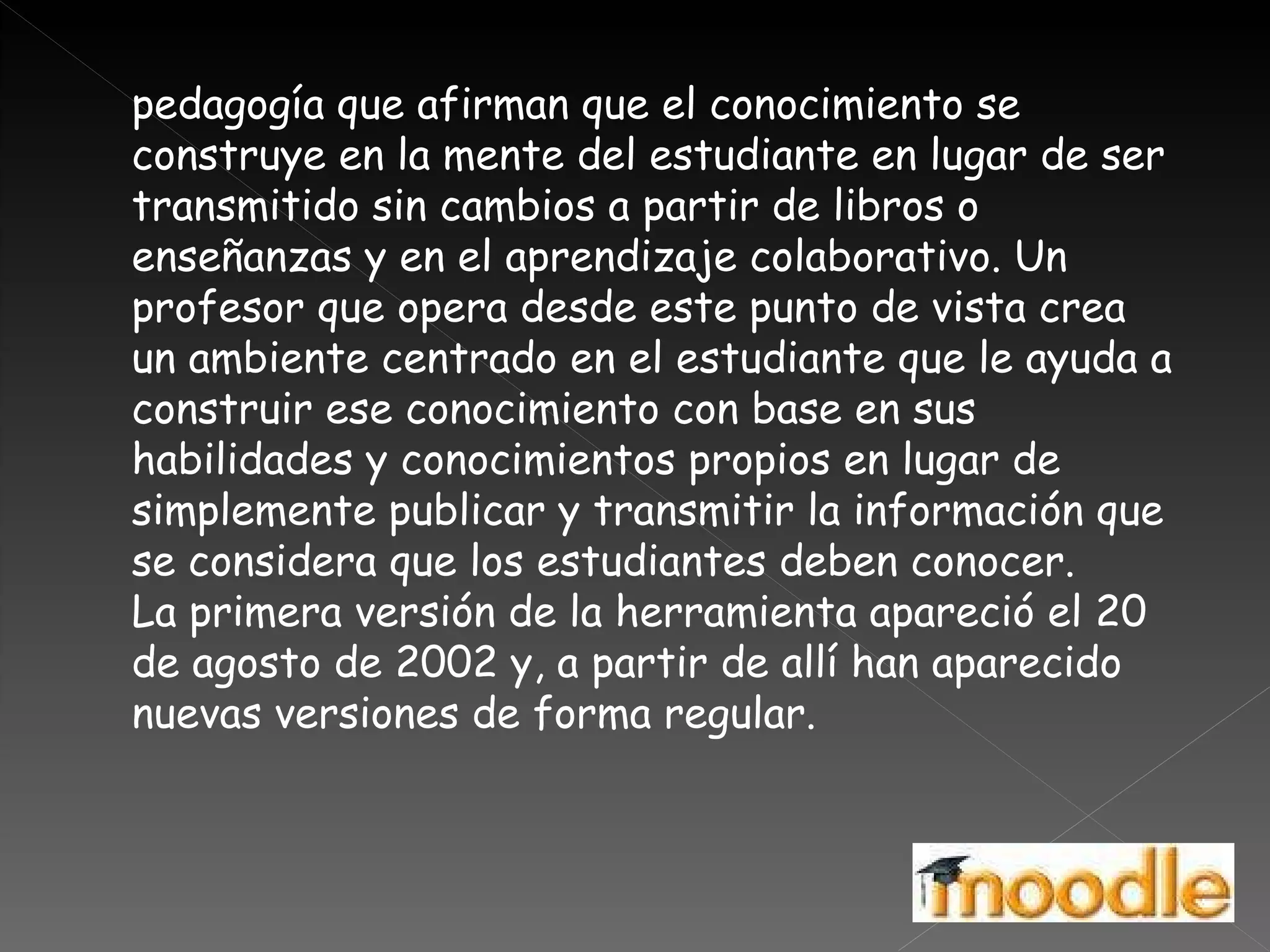 pedagogía que afirman que el conocimiento se construye en la mente del estudiante en lugar de ser transmitido sin cambios a partir de libros o enseñanzas y en el aprendizaje colaborativo. Un profesor que opera desde este punto de vista crea un ambiente centrado en el estudiante que le ayuda a construir ese conocimiento con base en sus habilidades y conocimientos propios en lugar de simplemente publicar y transmitir la información que se considera que los estudiantes deben conocer. La primera versión de la herramienta apareció el 20 de agosto de 2002 y, a partir de allí han aparecido nuevas versiones de forma regular.  