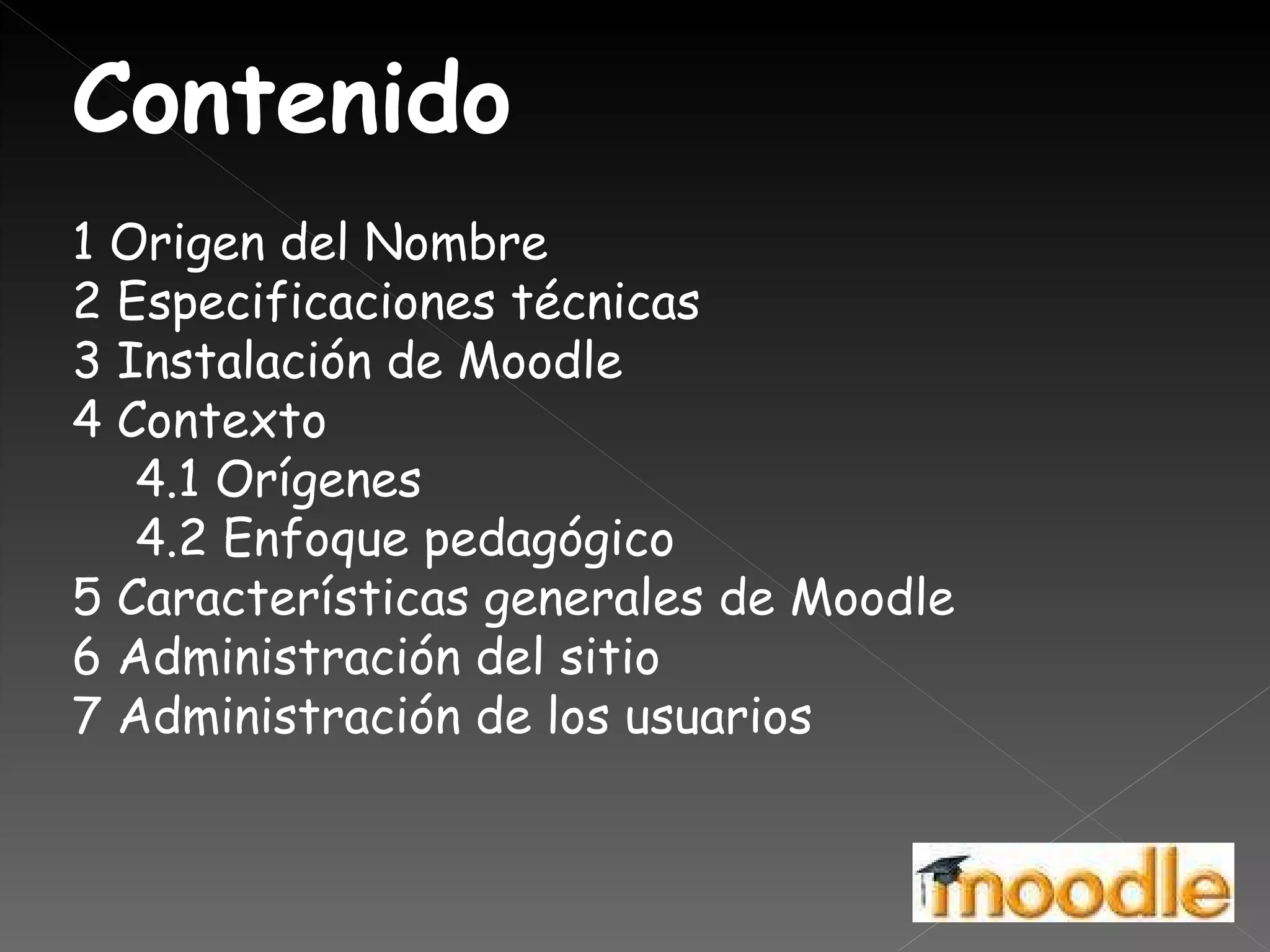 Contenido 1 Origen del Nombre  2 Especificaciones técnicas  3 Instalación de Moodle  4 Contexto  4.1 Orígenes  4.2 Enfoque pedagógico  5 Características generales de Moodle  6 Administración del sitio  7 Administración de los usuarios  