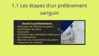 1.1 Les étapes d'un prélèvement
sanguin
Avant le prélèvement:
• Vérification de l'identité du patient.
• Confirmation du jeûne (si
nécessaire).
• Vérification des antécédents médicaux et
des médicaments.
• Obtention du consentement du patient.
• Préparation du matériel.
 