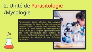 2. Unité de Parasitologie
/Mycologie
Parasitologie: L'unité effectue des analyses
microscopiques de tissus, de selles, de sang et
d'autres fluides corporels pour identifier les
parasites et leurs stades de développement
(œufs, larves, etc.). Elle peut également réaliser
des tests sérologiques pour détecter la
présence d'anticorps produits par le système
immunitaire en réponse à une infection
parasitaire.
 